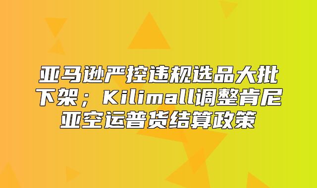 亚马逊严控违规选品大批下架；Kilimall调整肯尼亚空运普货结算政策