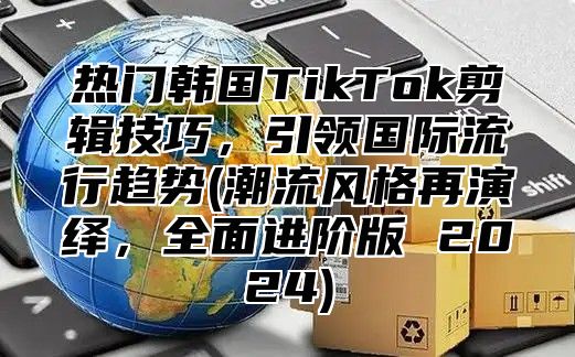 热门韩国TikTok剪辑技巧，引领国际流行趋势(潮流风格再演绎，全面进阶版 2025)