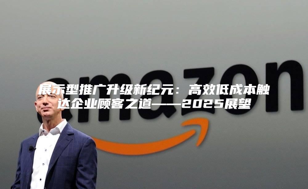 展示型推广升级新纪元：高效低成本触达企业顾客之道——2025展望
