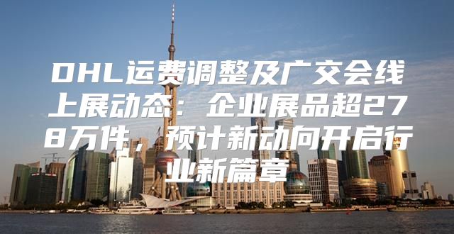 DHL运费调整及广交会线上展动态：企业展品超278万件，预计新动向开启行业新篇章
