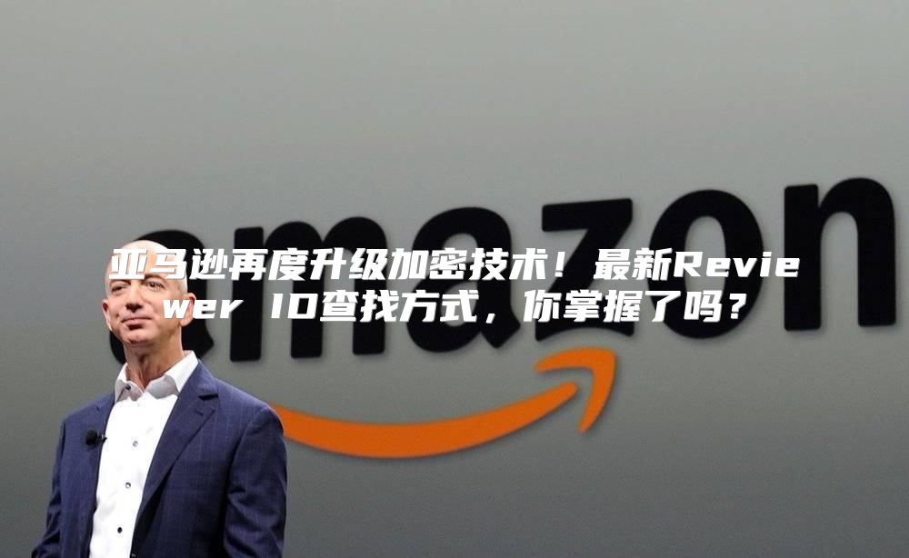 亚马逊再度升级加密技术！最新Reviewer ID查找方式，你掌握了吗？