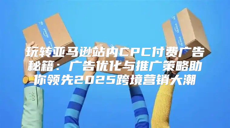 玩转亚马逊站内CPC付费广告秘籍：广告优化与推广策略助你领先2025跨境营销大潮