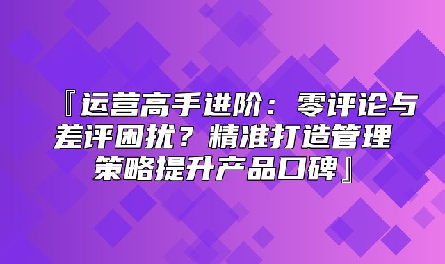『运营高手进阶：零评论与差评困扰？精准打造管理策略提升产品口碑』