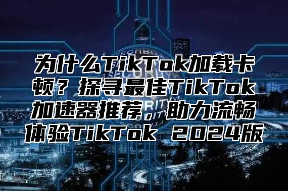 为什么TikTok加载卡顿？探寻最佳TikTok加速器推荐，助力流畅体验TikTok 2025版