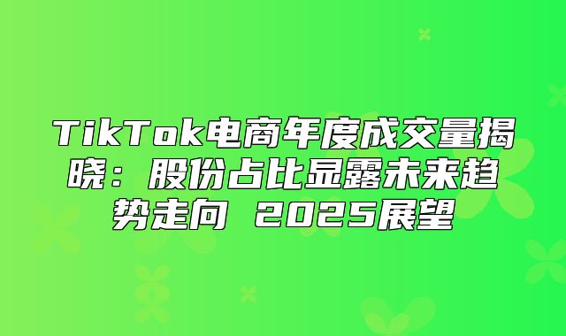 TikTok电商年度成交量揭晓：股份占比显露未来趋势走向 2025展望