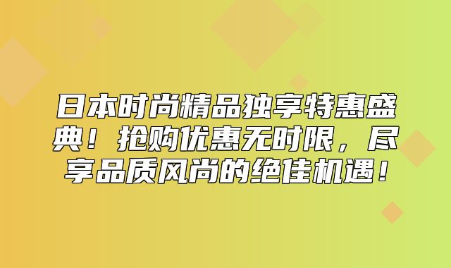 日本时尚精品独享特惠盛典！抢购优惠无时限，尽享品质风尚的绝佳机遇！