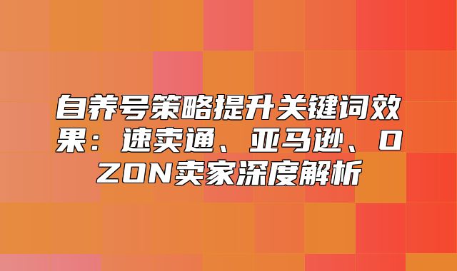 自养号策略提升关键词效果：速卖通、亚马逊、OZON卖家深度解析
