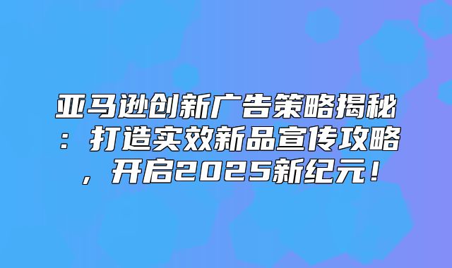 亚马逊创新广告策略揭秘：打造实效新品宣传攻略，开启2025新纪元！