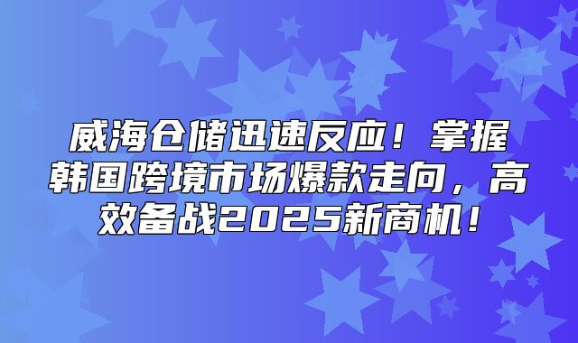 威海仓储迅速反应！掌握韩国跨境市场爆款走向，高效备战2025新商机！