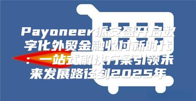 Payoneer派安盈开启数字化外贸金融收付新时代：一站式解决方案引领未来发展路径到2025年