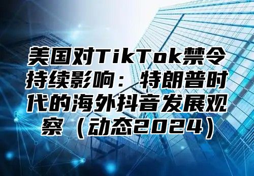 美国对TikTok禁令持续影响：特朗普时代的海外抖音发展观察动态2025
