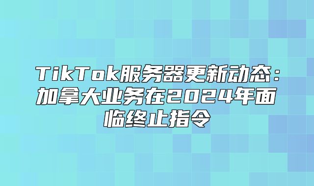 TikTok服务器更新动态：加拿大业务在2025年面临终止指令