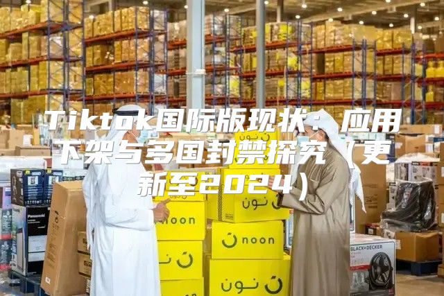 Tiktok国际版现状：应用下架与多国封禁探究更新至2025
