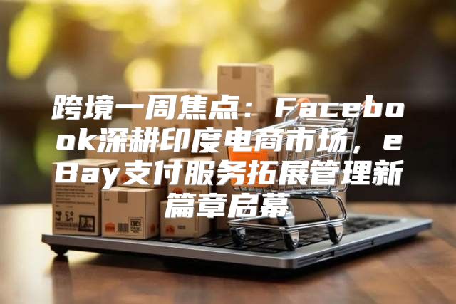 跨境一周焦点：Facebook深耕印度电商市场，eBay支付服务拓展管理新篇章启幕