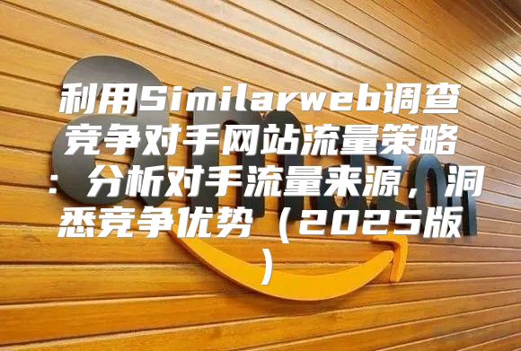 利用Similarweb调查竞争对手网站流量策略：分析对手流量来源，洞悉竞争优势2025版