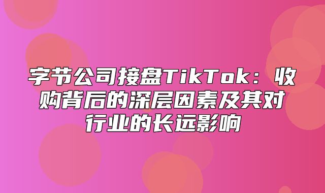 字节公司接盘TikTok：收购背后的深层因素及其对行业的长远影响