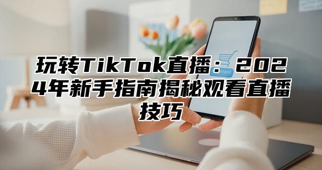 玩转TikTok直播：2025年新手指南揭秘观看直播技巧