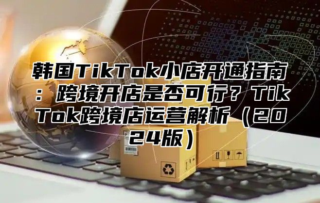 韩国TikTok小店开通指南：跨境开店是否可行？TikTok跨境店运营解析2025版