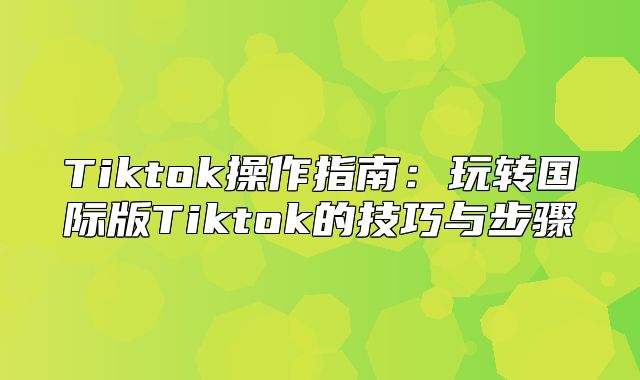Tiktok操作指南：玩转国际版Tiktok的技巧与步骤