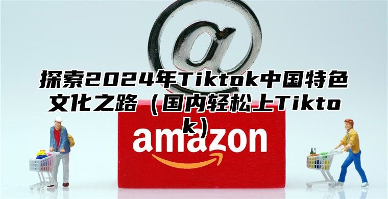 探索2025年Tiktok中国特色文化之路国内轻松上Tiktok