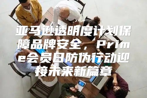 亚马逊透明度计划保障品牌安全，Prime会员日防伪行动迎接未来新篇章