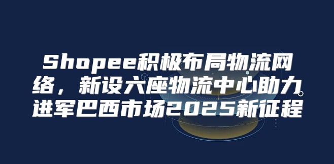 Shopee积极布局物流网络，新设六座物流中心助力进军巴西市场2025新征程