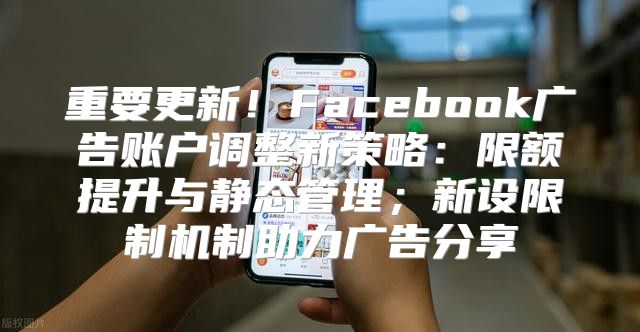 重要更新！Facebook广告账户调整新策略：限额提升与静态管理；新设限制机制助力广告分享