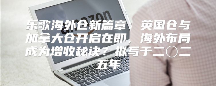 乐歌海外仓新篇章：英国仓与加拿大仓开启在即，海外布局成为增收秘诀？拟写于二〇二五年