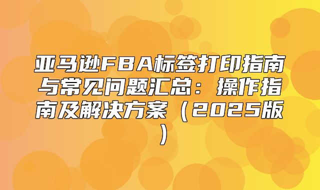 亚马逊FBA标签打印指南与常见问题汇总：操作指南及解决方案2025版