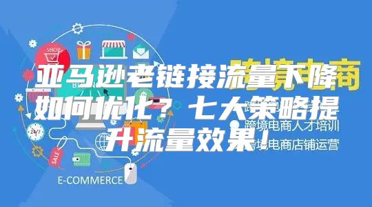 亚马逊老链接流量下降如何优化？七大策略提升流量效果！