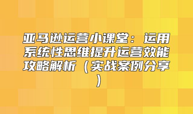 亚马逊运营小课堂：运用系统性思维提升运营效能攻略解析实战案例分享