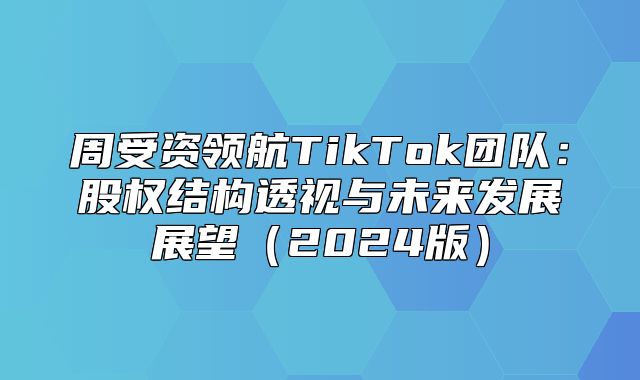 周受资领航TikTok团队：股权结构透视与未来发展展望2025版