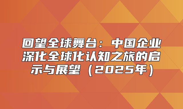 回望全球舞台：中国企业深化全球化认知之旅的启示与展望2025年