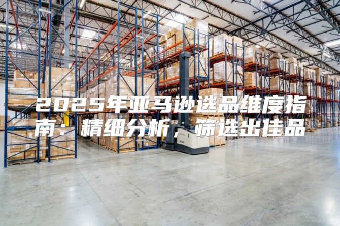 2025年亚马逊选品维度指南：精细分析，筛选出佳品