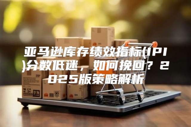 亚马逊库存绩效指标(IPI)分数低迷，如何挽回？2025版策略解析