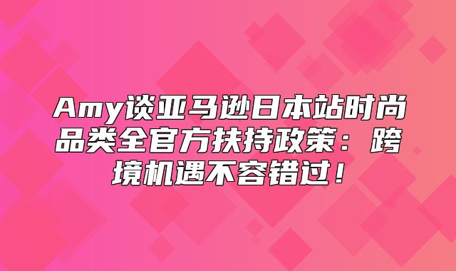 Amy谈亚马逊日本站时尚品类全官方扶持政策：跨境机遇不容错过！
