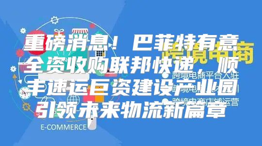 重磅消息！巴菲特有意全资收购联邦快递，顺丰速运巨资建设产业园引领未来物流新篇章