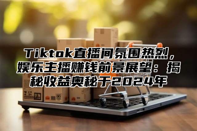 Tiktok直播间氛围热烈，娱乐主播赚钱前景展望：揭秘收益奥秘于2025年