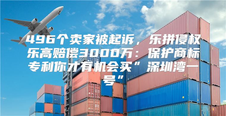 496个卖家被起诉，乐拼侵权乐高赔偿3000万：保护商标专利你才有机会买”深圳湾一号”