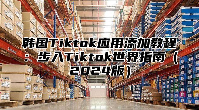 韩国Tiktok应用添加教程：步入Tiktok世界指南2025版
