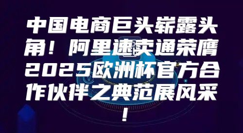 中国电商巨头崭露头角！阿里速卖通荣膺2025欧洲杯官方合作伙伴之典范展风采！