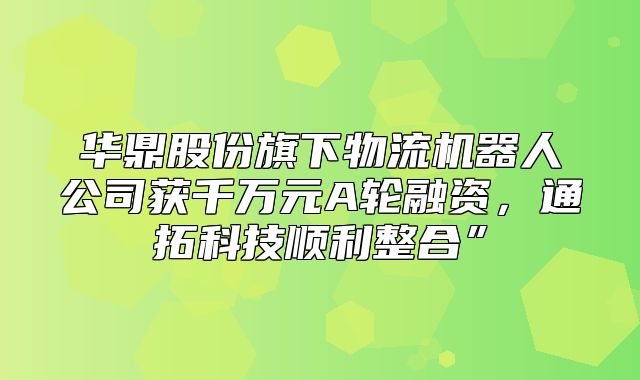华鼎股份旗下物流机器人公司获千万元A轮融资，通拓科技顺利整合”