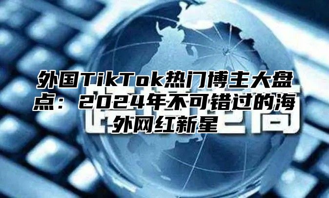 外国TikTok热门博主大盘点：2025年不可错过的海外网红新星