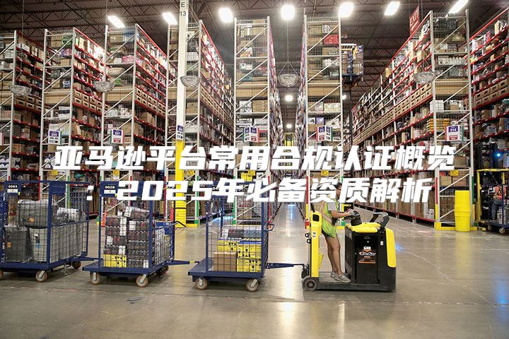 亚马逊平台常用合规认证概览：2025年必备资质解析