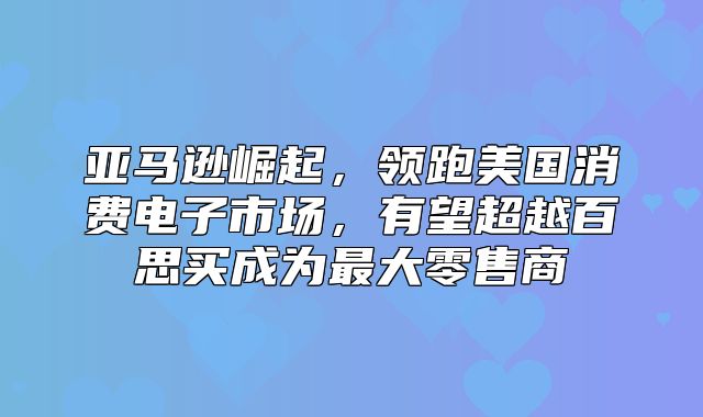 亚马逊崛起，领跑美国消费电子市场，有望超越百思买成为最大零售商
