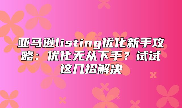 亚马逊listing优化新手攻略：优化无从下手？试试这几招解决