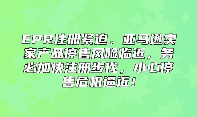 EPR注册紧迫，亚马逊卖家产品停售风险临近，务必加快注册步伐，小心停售危机逼近！