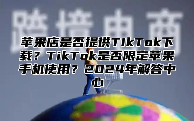 苹果店是否提供TikTok下载？TikTok是否限定苹果手机使用？2025年解答中心