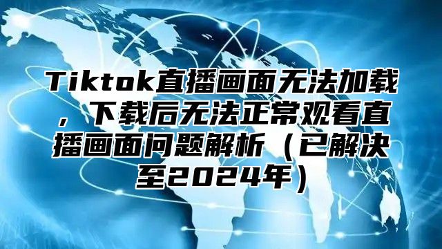 Tiktok直播画面无法加载，下载后无法正常观看直播画面问题解析已解决至2025年