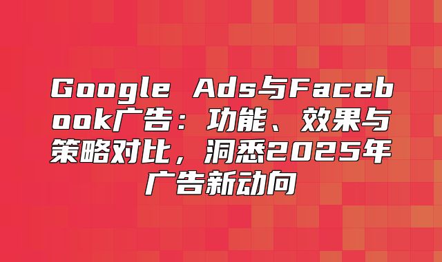 Google Ads与Facebook广告：功能、效果与策略对比，洞悉2025年广告新动向